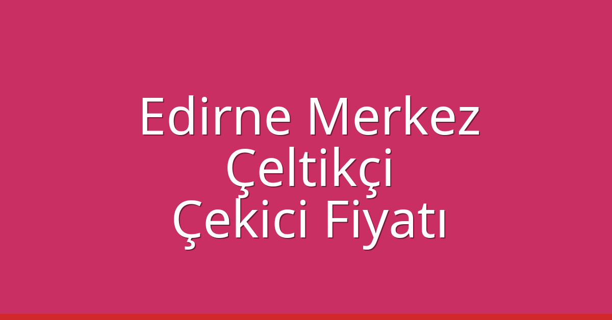Edirne Merkez Çekici Fiyatı – Çeltikçi Oto Kurtarıcı Ücreti