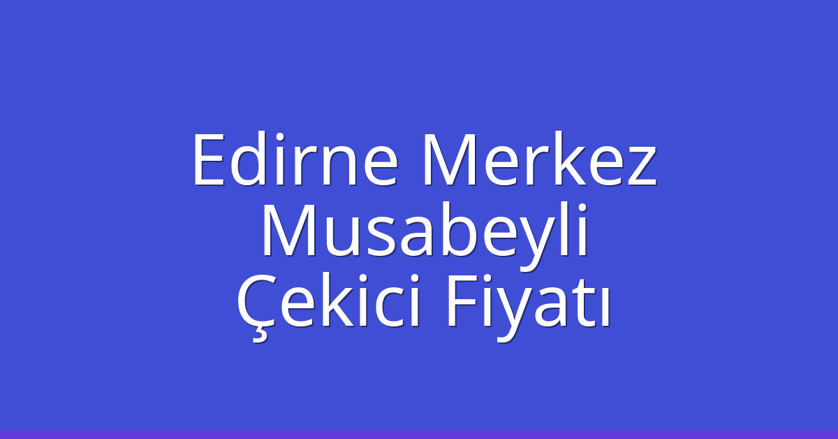Edirne Merkez Çekici Fiyatı – Musabeyli Oto Kurtarıcı Ücreti