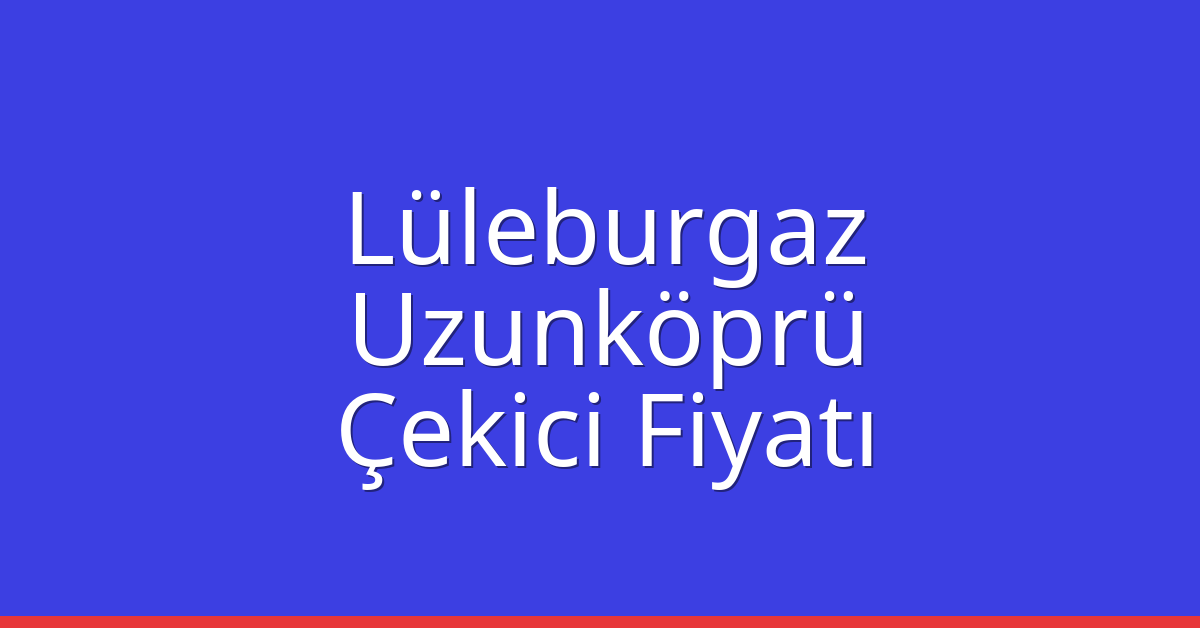 Lüleburgaz Çekici Fiyatı – Uzunköprü Oto Kurtarıcı Ücreti