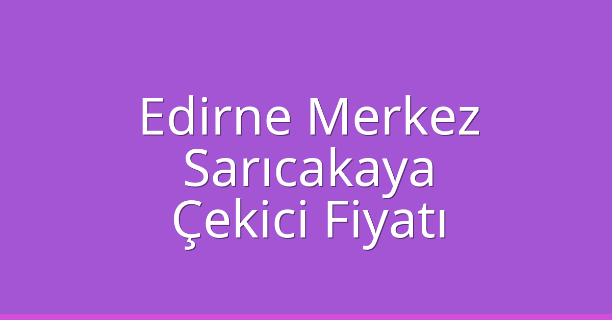Edirne Merkez Çekici Fiyatı – Sarıcakaya Oto Kurtarıcı Ücreti